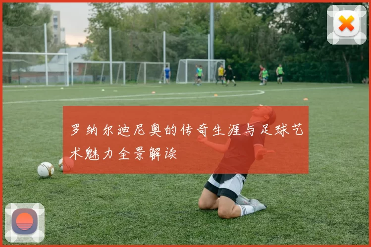 罗纳尔迪尼奥的传奇生涯与足球艺术魅力全景解读