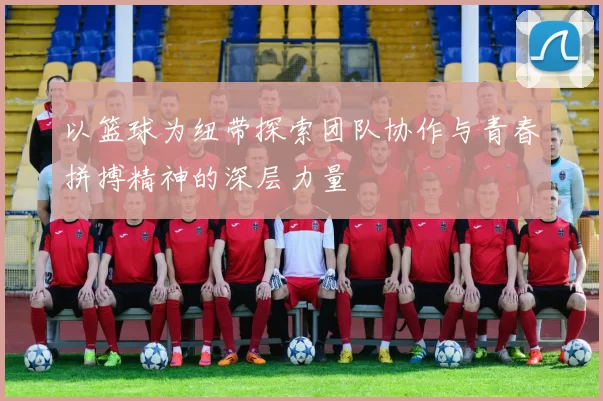 以篮球为纽带探索团队协作与青春拼搏精神的深层力量