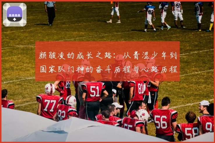 颜骏凌的成长之路：从青涩少年到国家队门神的奋斗历程与心路历程