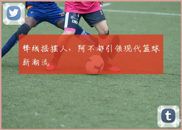 锋线摇摆人，阿不都引领现代篮球新潮流