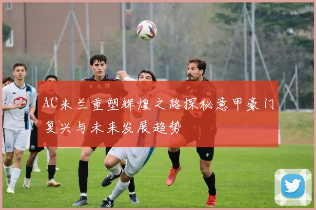 AC米兰重塑辉煌之路探秘意甲豪门复兴与未来发展趋势