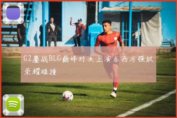 G2鏖战BLG巅峰对决上演东西方强权荣耀碰撞