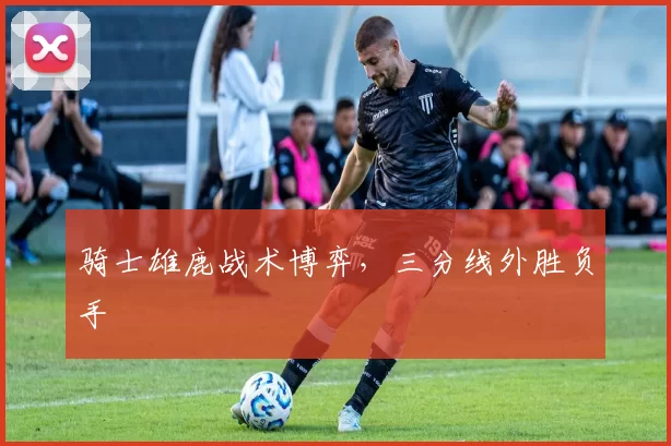骑士雄鹿战术博弈，三分线外胜负手