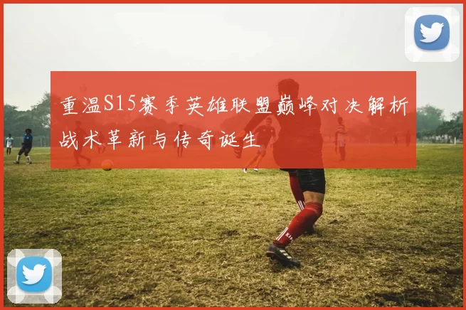 重温S15赛季英雄联盟巅峰对决解析战术革新与传奇诞生