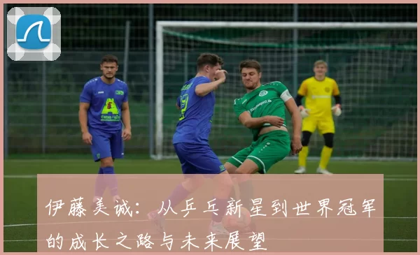 伊藤美诚：从乒乓新星到世界冠军的成长之路与未来展望