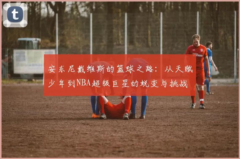 安东尼戴维斯的篮球之路：从天赋少年到NBA超级巨星的蜕变与挑战