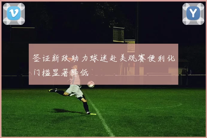 签证新政助力球迷赴美观赛便利化门槛显著降低