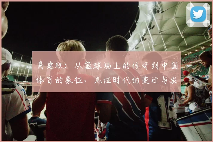 易建联：从篮球场上的传奇到中国体育的象征，见证时代的变迁与发展