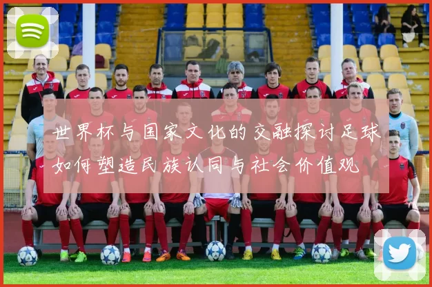 世界杯与国家文化的交融探讨足球如何塑造民族认同与社会价值观
