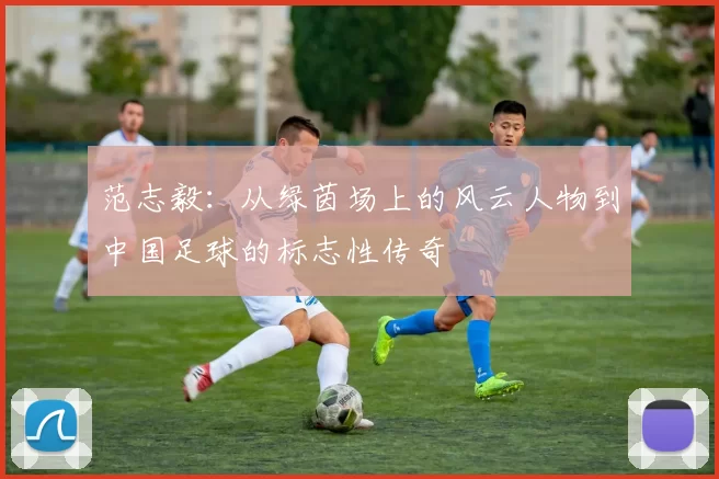 范志毅：从绿茵场上的风云人物到中国足球的标志性传奇