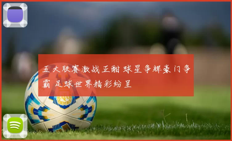 五大联赛激战正酣 球星争辉豪门争霸 足球世界精彩纷呈