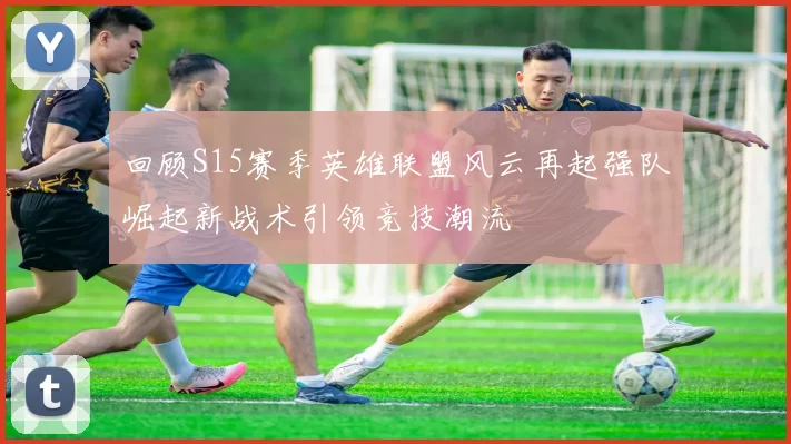 回顾S15赛季英雄联盟风云再起强队崛起新战术引领竞技潮流